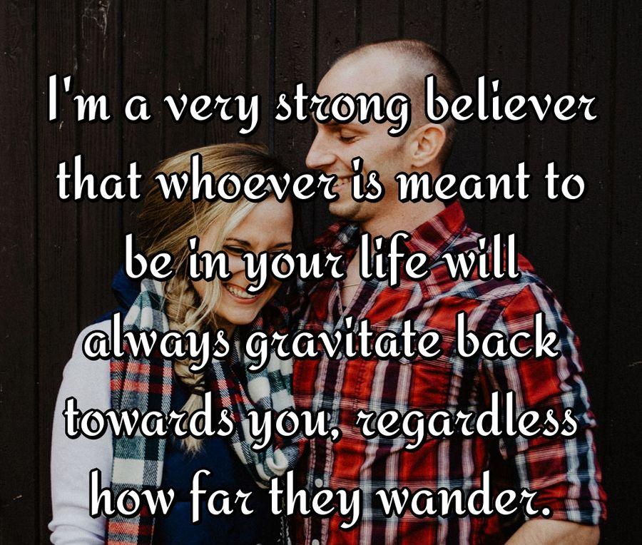 I'm a very strong believer that whoever is meant to be in your life will always gravitate back towards you, regardless how far they wander.