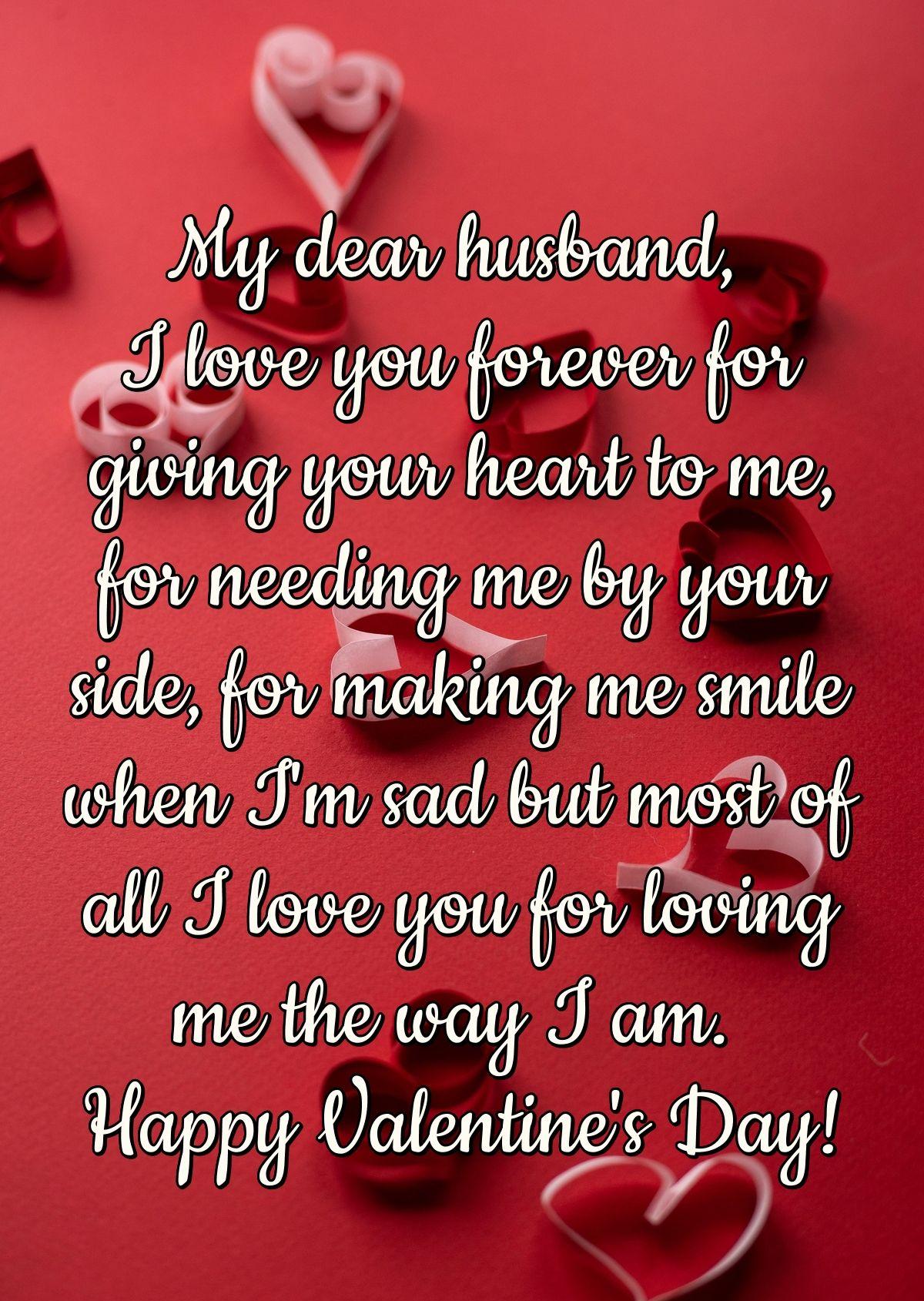 My dear husband, I love you forever for giving your heart to me, for needing me by your side, for making me smile when I'm sad but most of all I love you for loving me the way I am. Happy Valentine's Day!