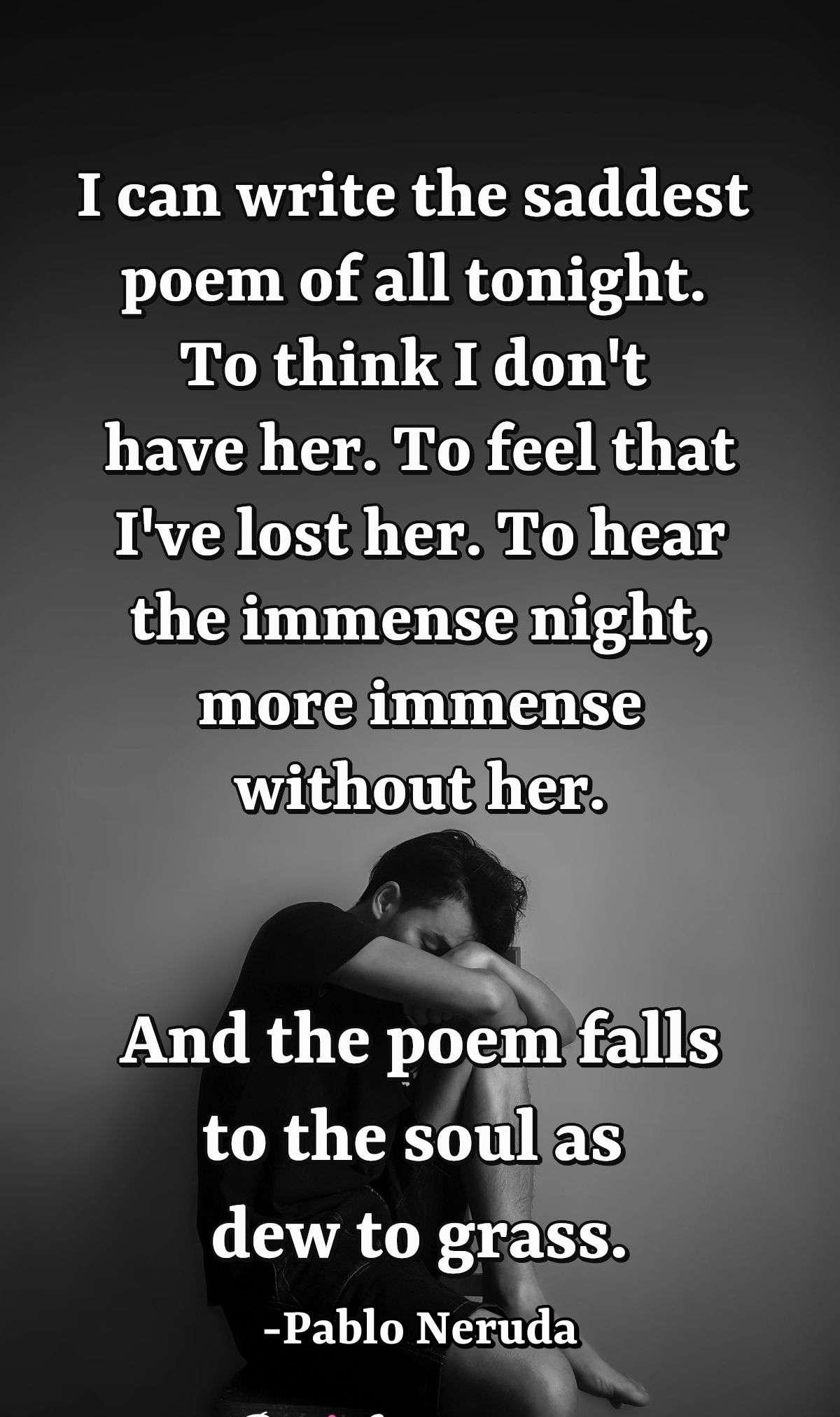 I can write the saddest poem of all tonight.  To think I don't have her. To feel that I've lost her.  To hear the immense night, more immense without her.  And the poem falls to the soul as dew to grass.