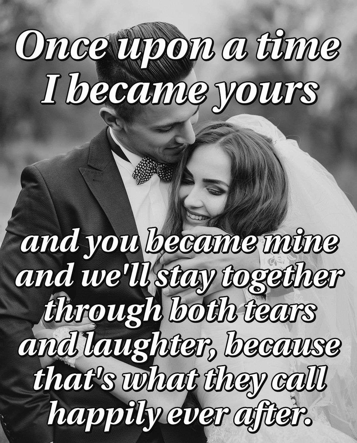 Once upon a time I became yours and you became mine and we'll stay together through both tears and laughter, because that's what they call happily ever after.