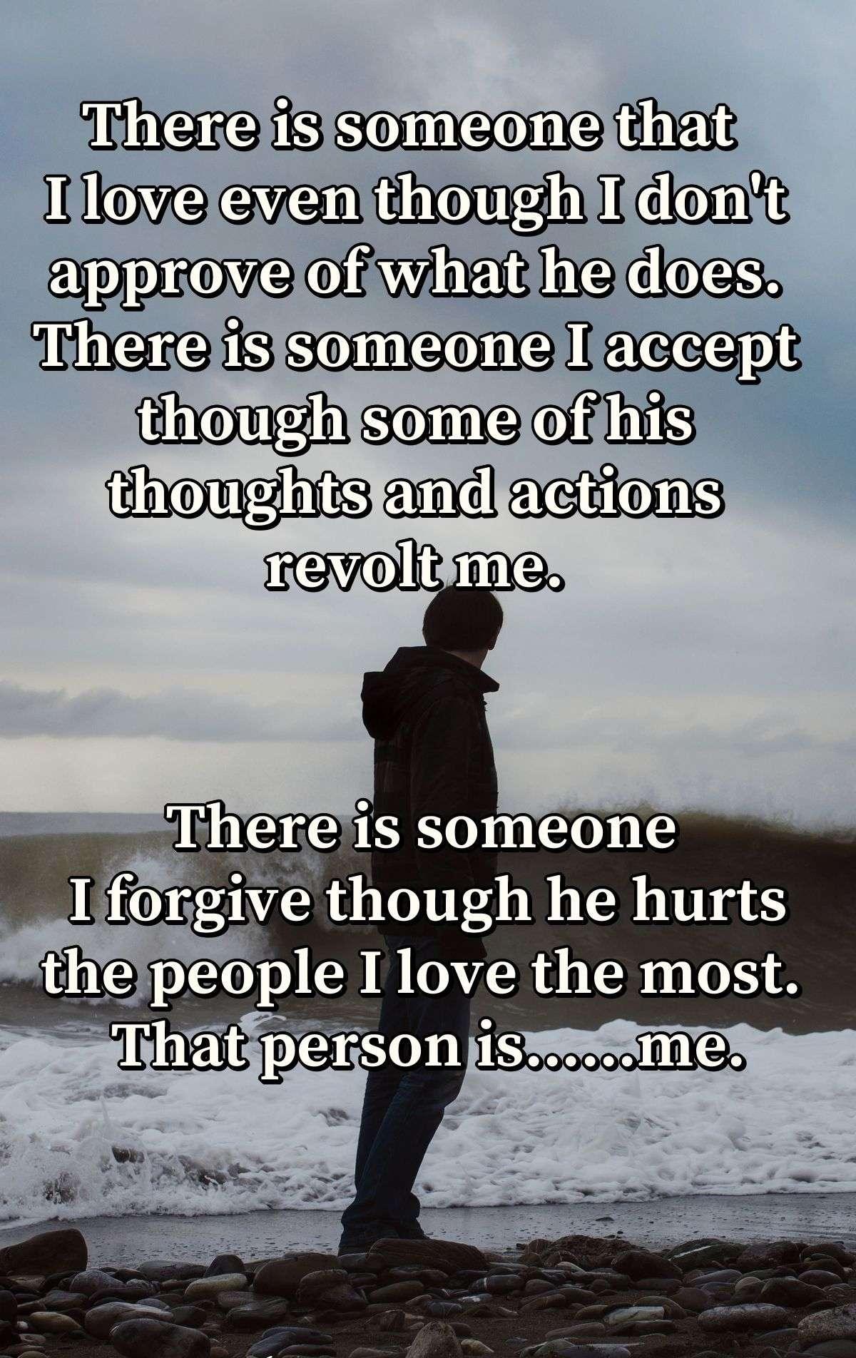 There is someone that I love even though I don't approve of what he does. There is someone I accept though some of his thoughts and actions revolt me. There is someone I forgive though he hurts the people I love the most. That person is......me.