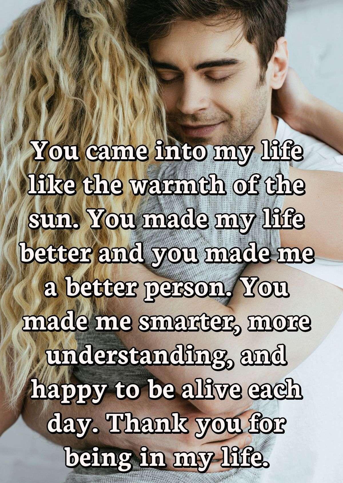 You came into my life like the warmth of the sun. You made my life better and you made me a better person. You made me smarter, more understanding, and happy to be alive each day. Thank you for being in my life.