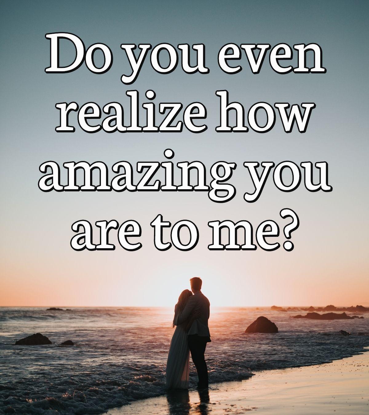 Do you even realize how amazing you are to me?