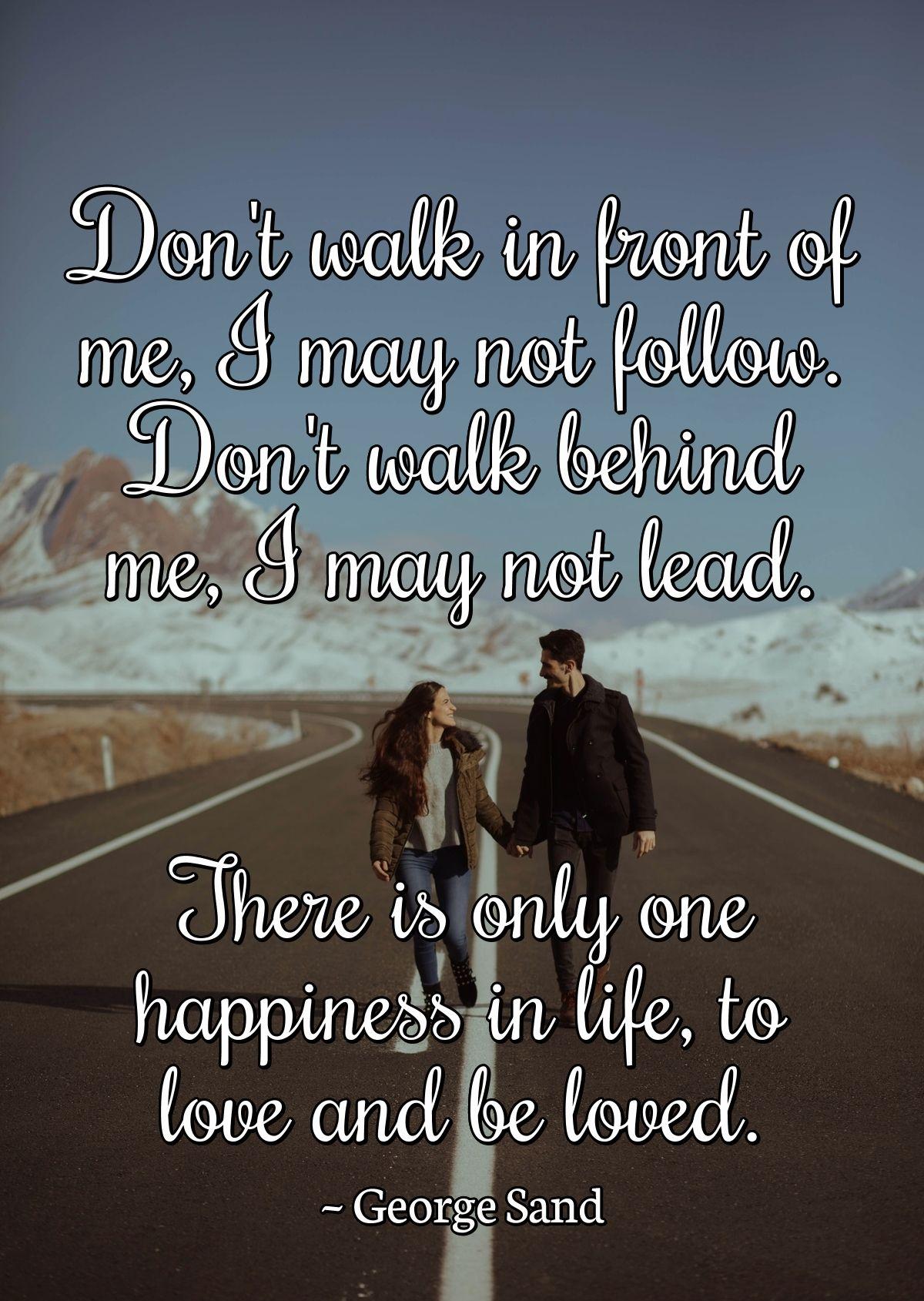 Don't walk in front of me, I may not follow. Don't walk behind me, I may not lead. There is only one happiness in life, to love and be loved.