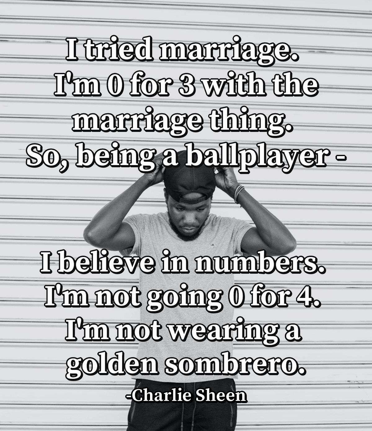 I tried marriage. I'm 0 for 3 with the marriage thing. So, being a ballplayer - I believe in numbers. I'm not going 0 for 4. I'm not wearing a golden sombrero.