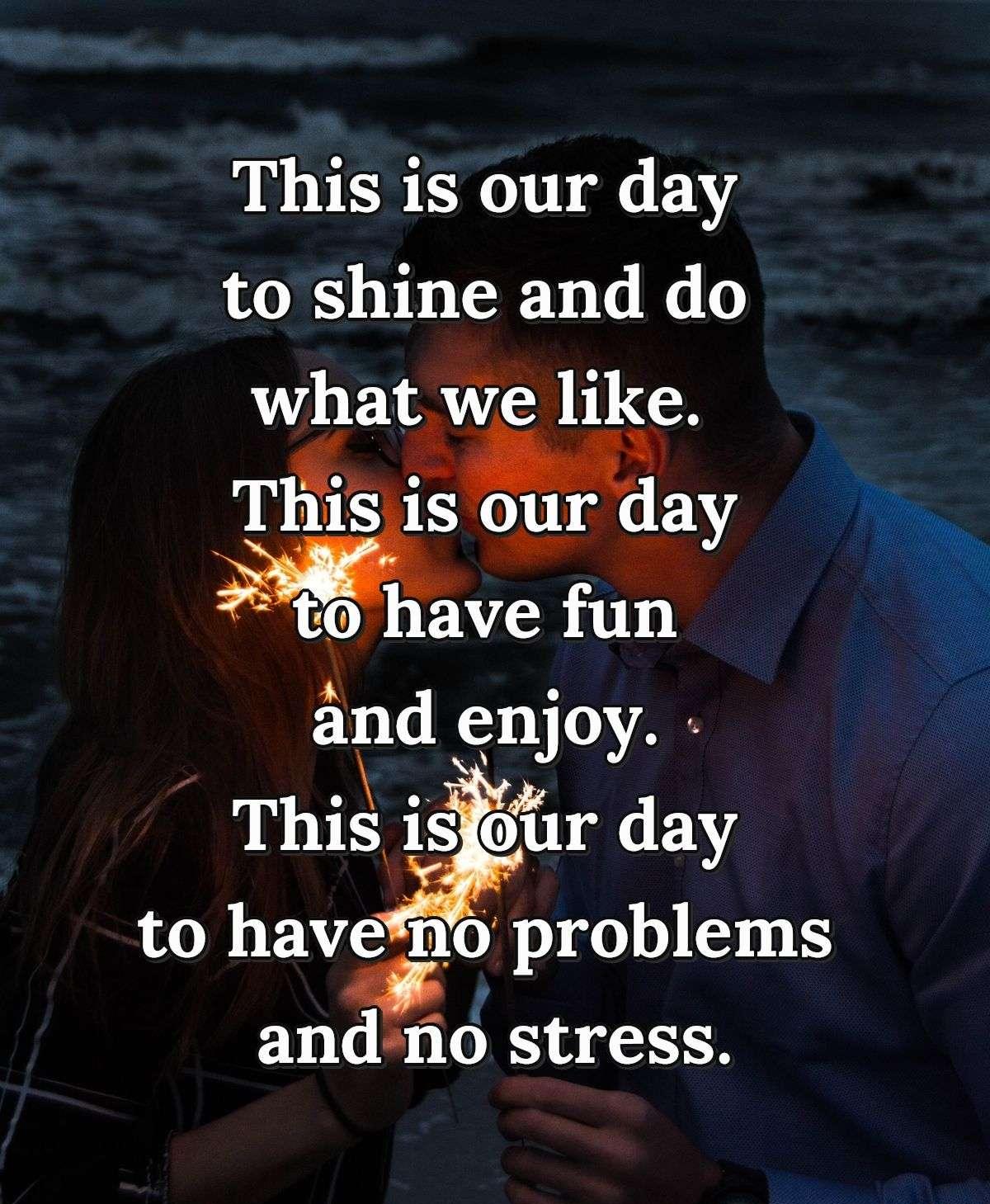 This is our day to shine and do what we like.  This is our day to have fun and enjoy.  This is our day to have no problems and no stress.