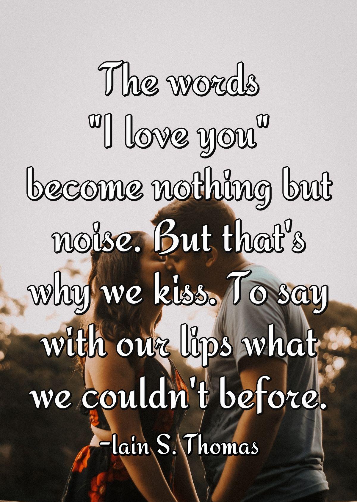 The words \"I love you\" become nothing but noise. But that's why we kiss. To say with our lips what we couldn't before.