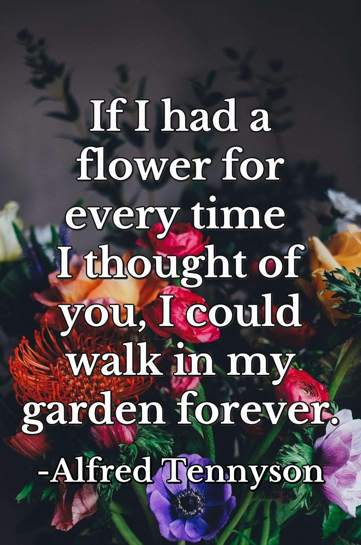 If I had a flower for every time I thought of you, I could walk in my garden forever.