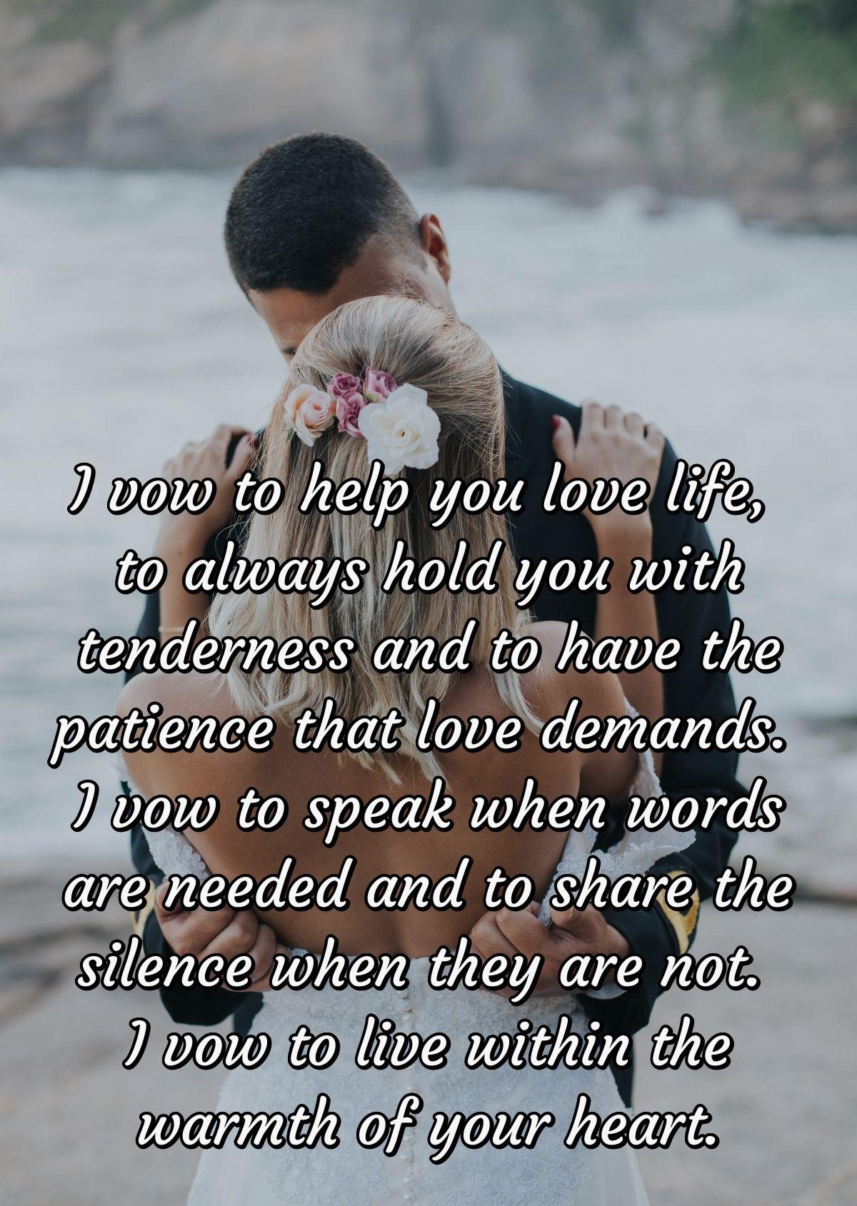 I vow to help you love life, to always hold you with tenderness and to have the patience that love demands. I vow to speak when words are needed and to share the silence when they are not.  I vow to live within the warmth of your heart.