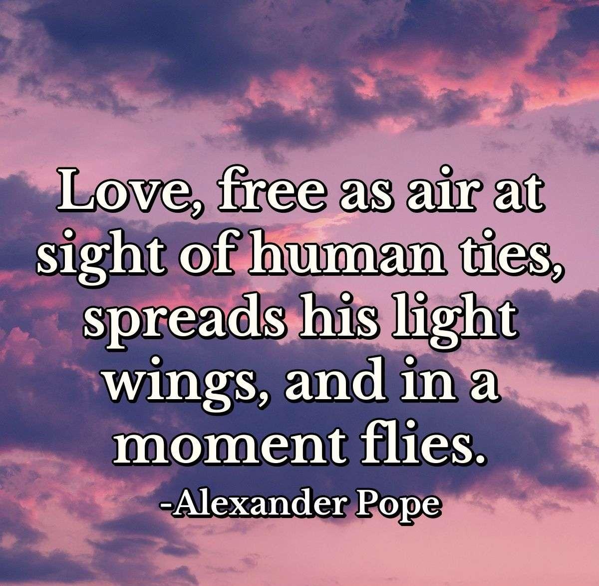 Love, free as air at sight of human ties, spreads his light wings, and in a moment flies.