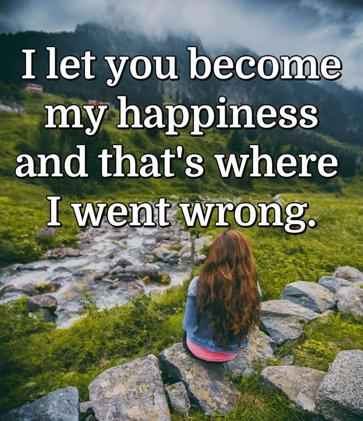 I let you become my happiness and that's where I went wrong.