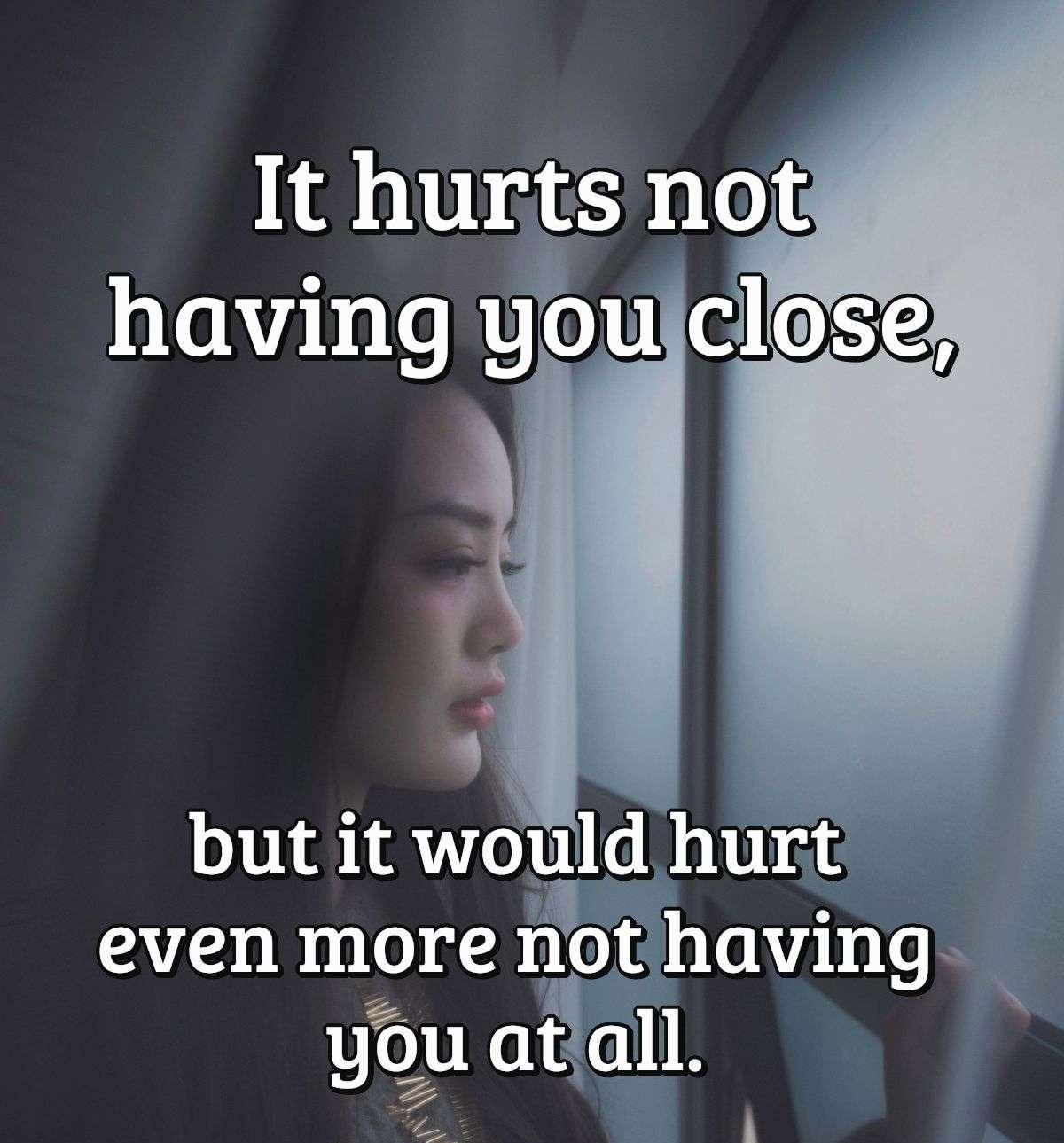 It hurts not having you close, but it would hurt even more not having you at all.