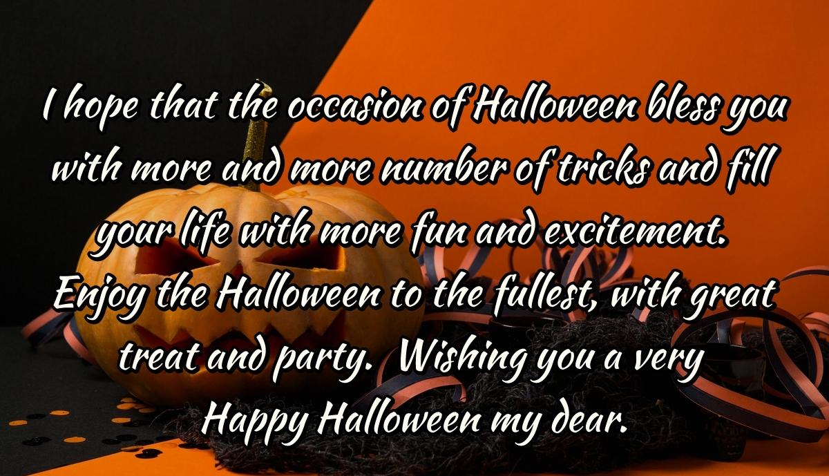 I hope that the occasion of Halloween bless you with more and more number of tricks and fill your life with more fun and excitement. Enjoy the Halloween to the fullest, with great treat and party.  Wishing you a very Happy Halloween my dear.