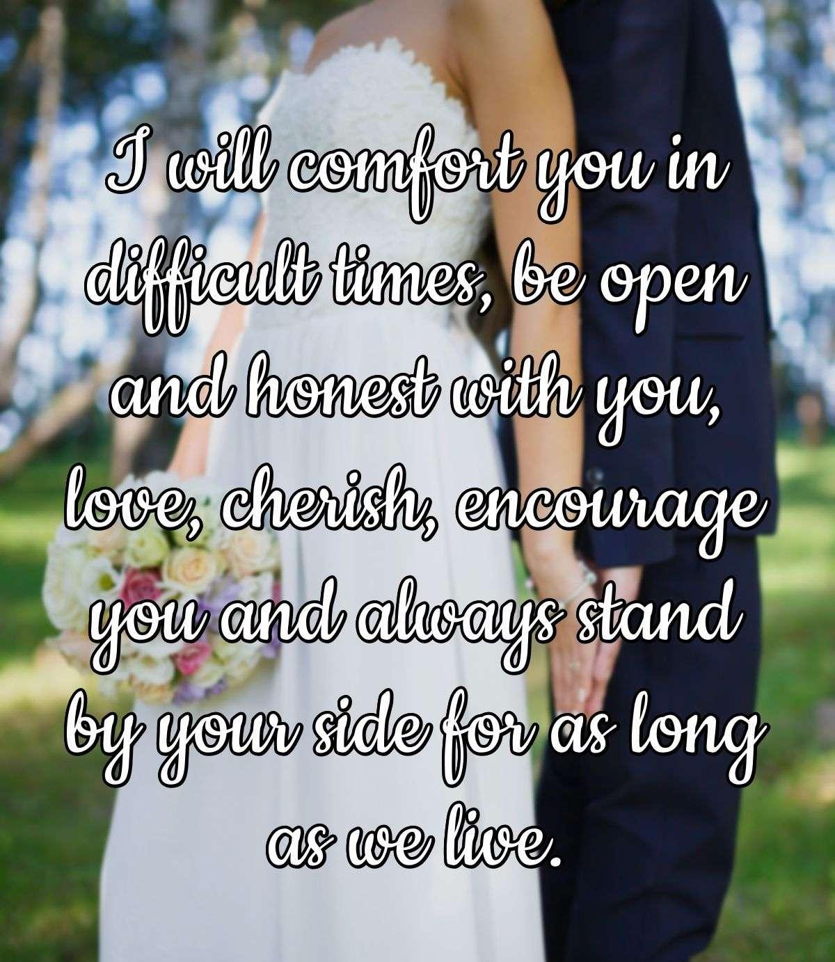 I will comfort you in difficult times, be open and honest with you, love, cherish, encourage you and always stand by your side for as long as we live.