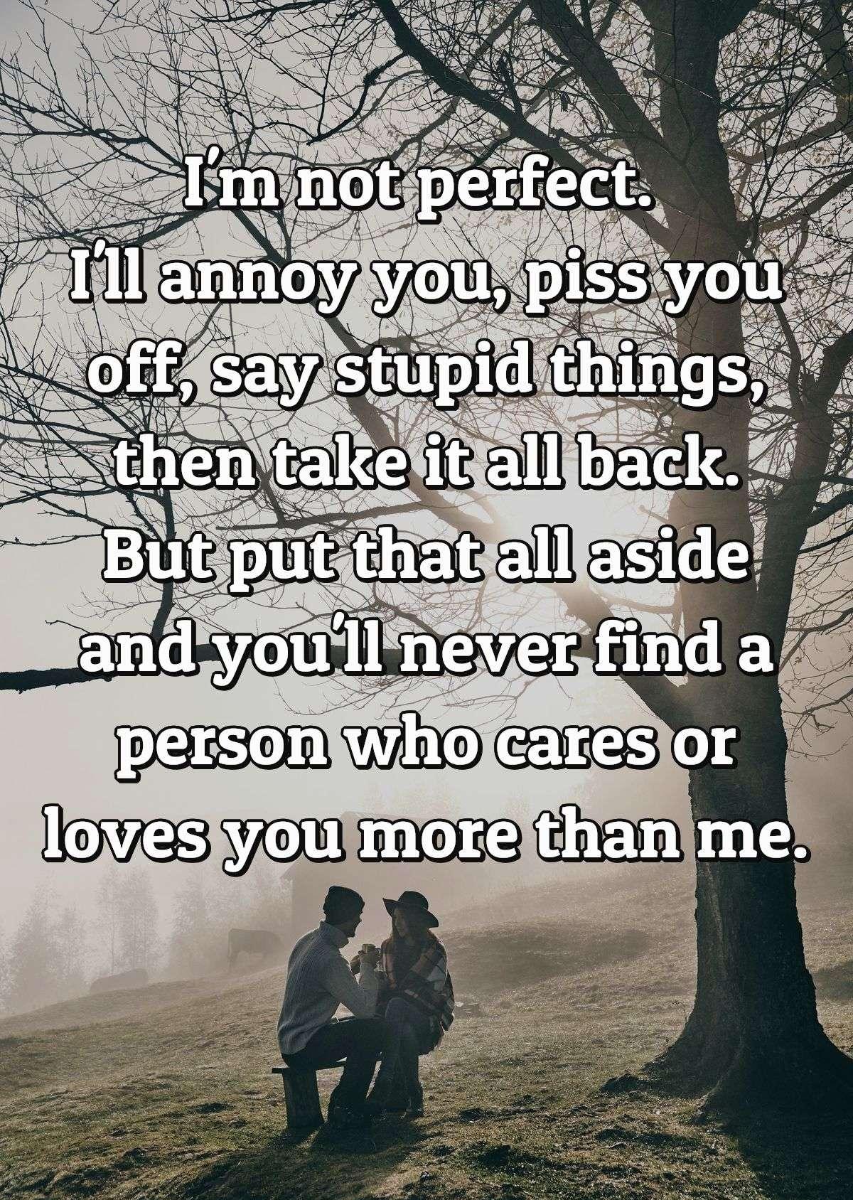 I'm not perfect. I'll annoy you, piss you off, say stupid things, then take it all back. But put that all aside and you'll never find a person who cares or loves you more than me.