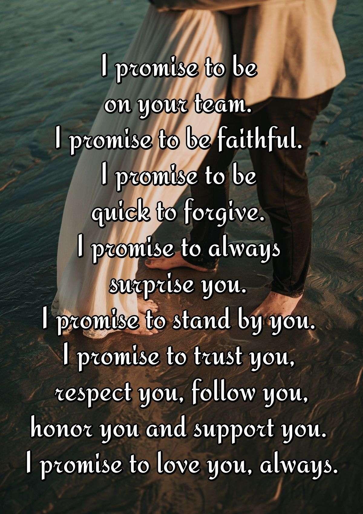 I promise to be on your team. I promise to be faithful. I promise to be quick to forgive. I promise to always surprise you. I promise to stand by you. I promise to trust you, respect you, follow you, honor you and support you. I promise to love you, always.