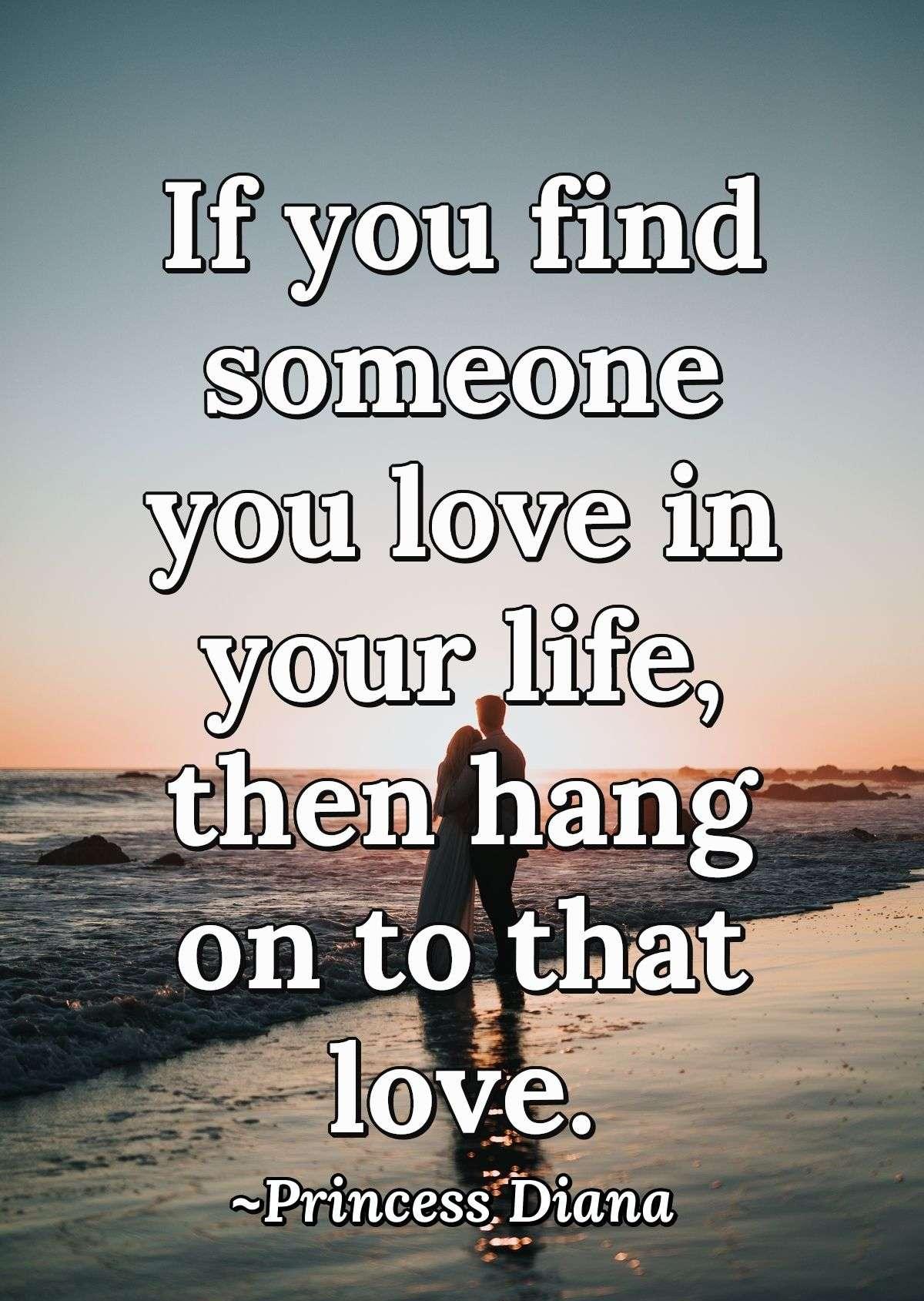 If you find someone you love in your life, then hang on to that love.