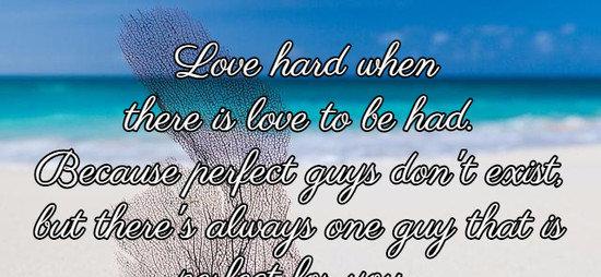 Love hard when there is love to be had. Because perfect guys don't exist, but there's always one guy that is perfect for you.