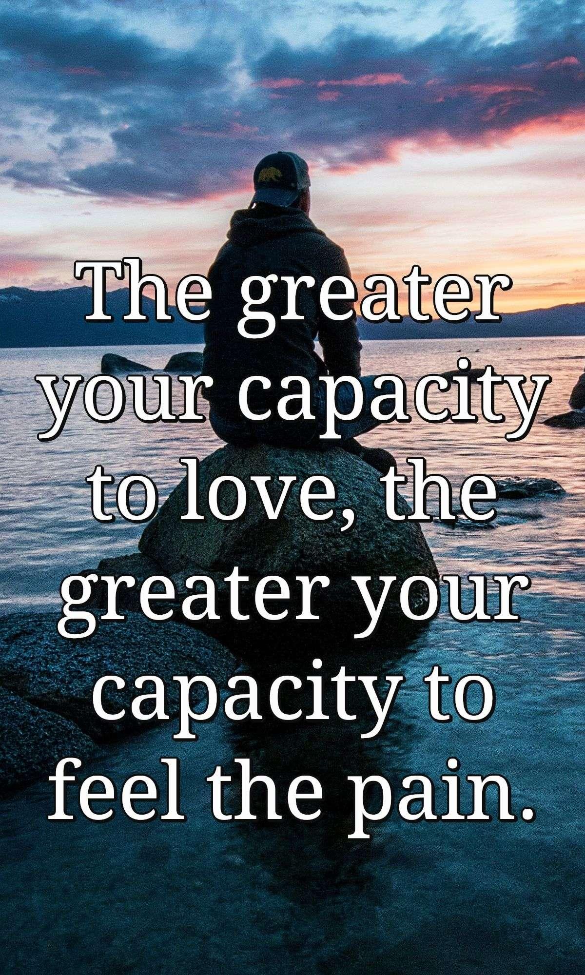 The greater your capacity to love, the greater your capacity to feel the pain.