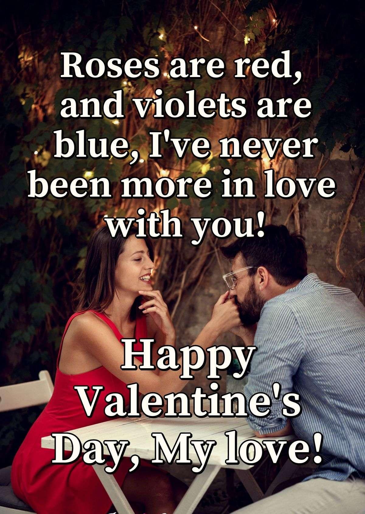 Roses are red, and violets are blue, I've never been more in love with you! Happy Valentine's Day, My love!