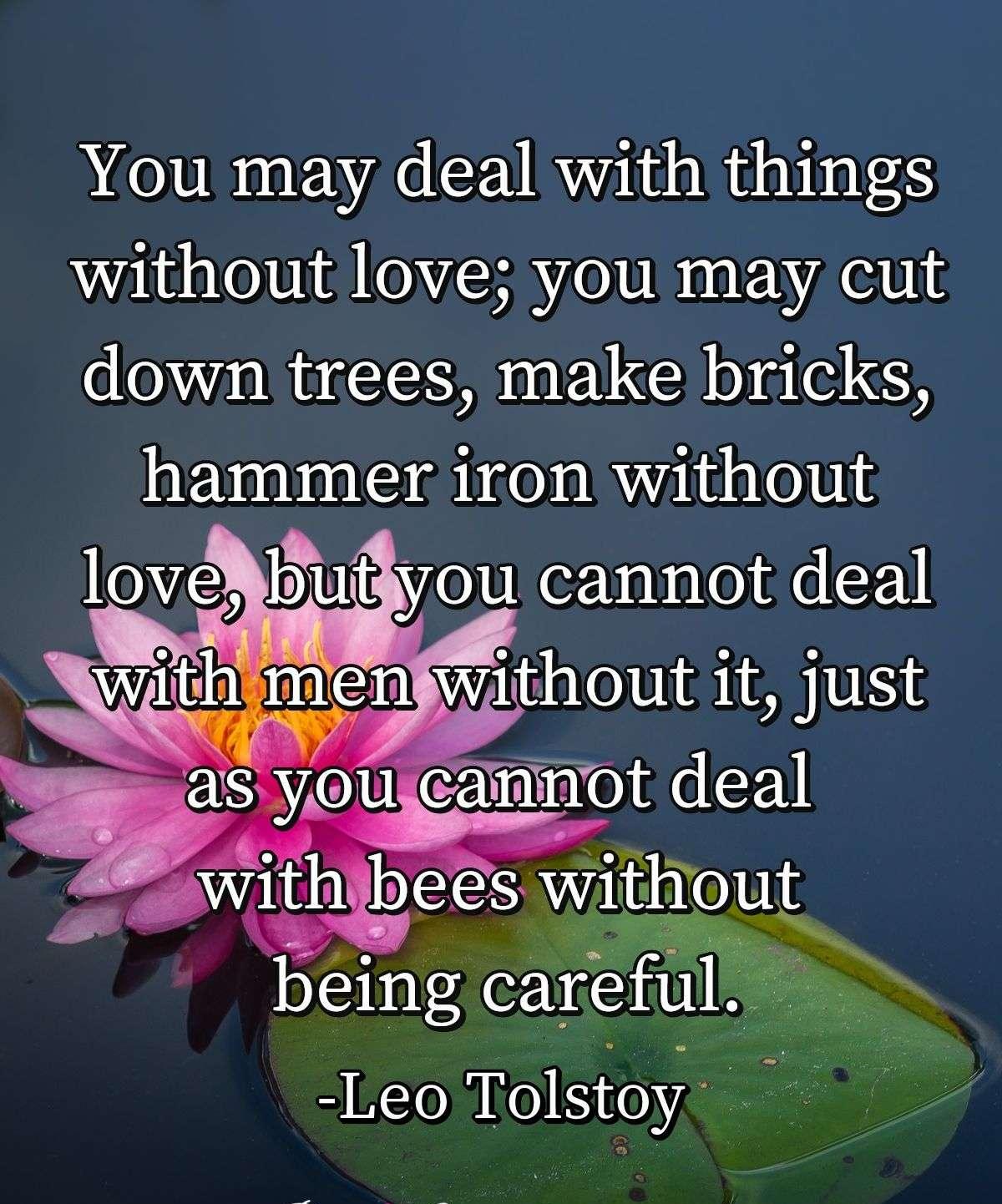 You may deal with things without love; you may cut down trees, make bricks, hammer iron without love, but you cannot deal with men without it, just as you cannot deal with bees without being careful.