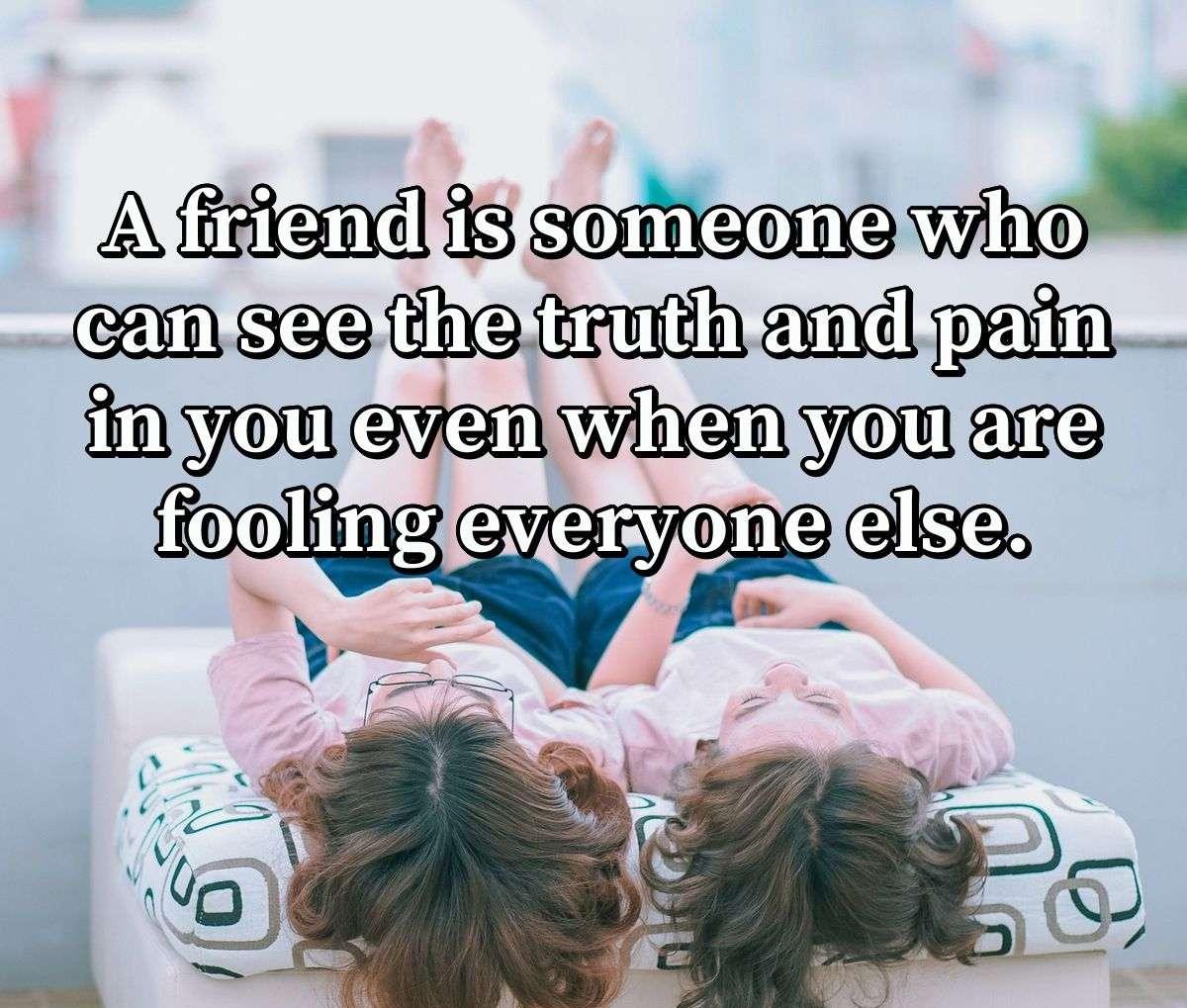 A friend is someone who can see the truth and pain in you even when you are fooling everyone else.