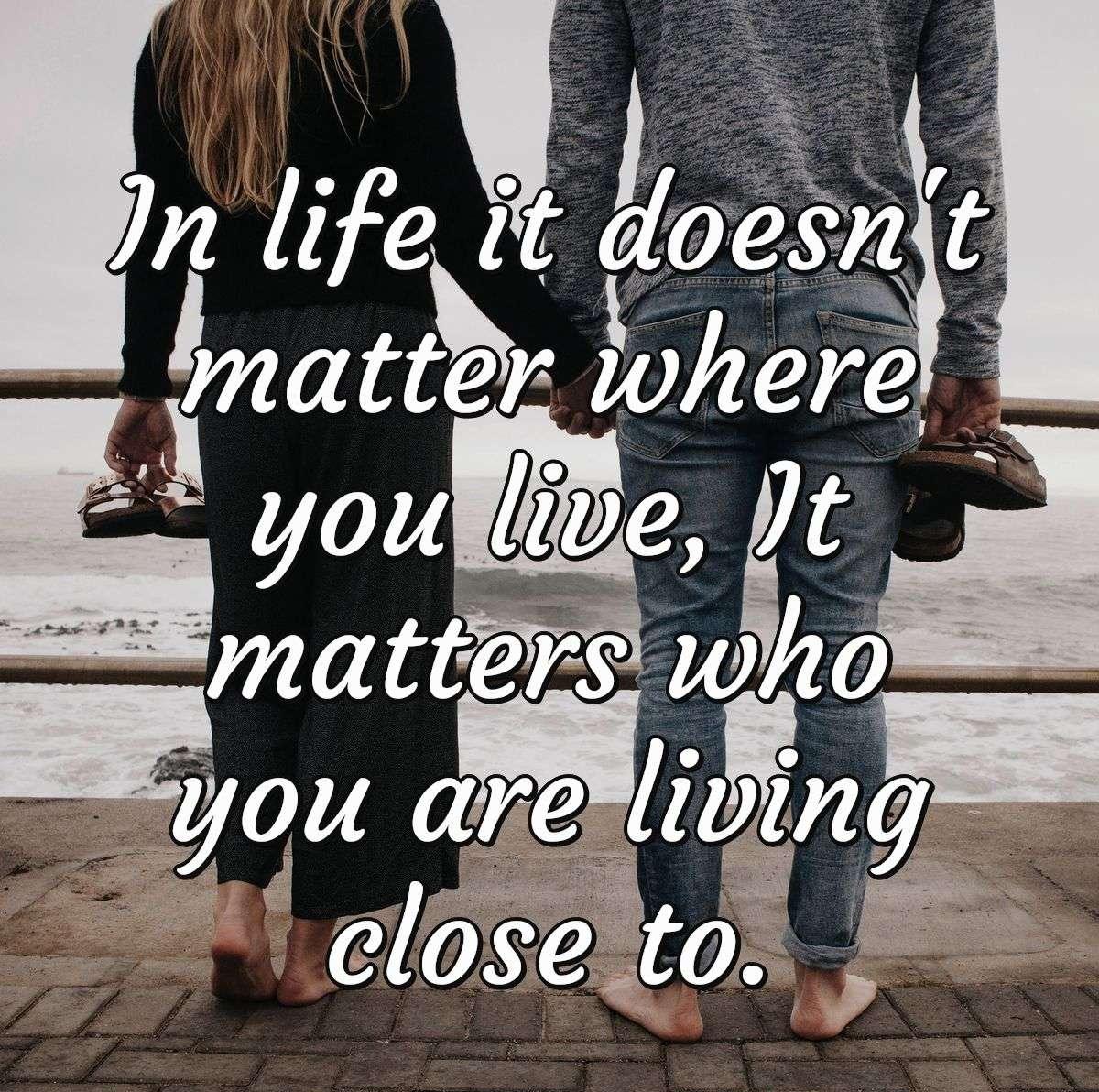 In life it doesn't matter where you live, It matters who you are living close to.