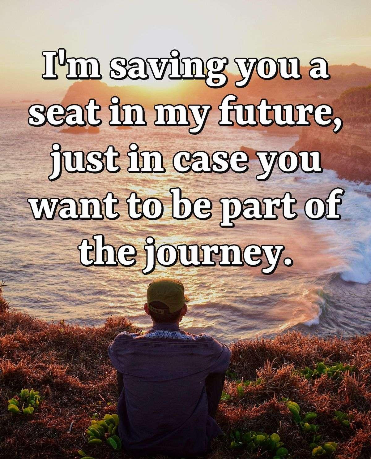 I'm saving you a seat in my future, just in case you want to be part of the journey.