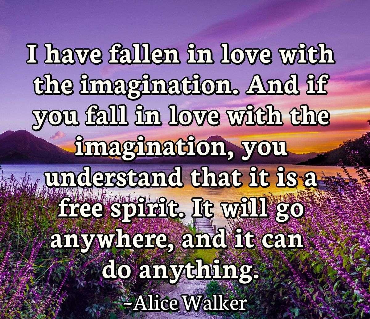 I have fallen in love with the imagination. And if you fall in love with the imagination, you understand that it is a free spirit. It will go anywhere, and it can do anything.