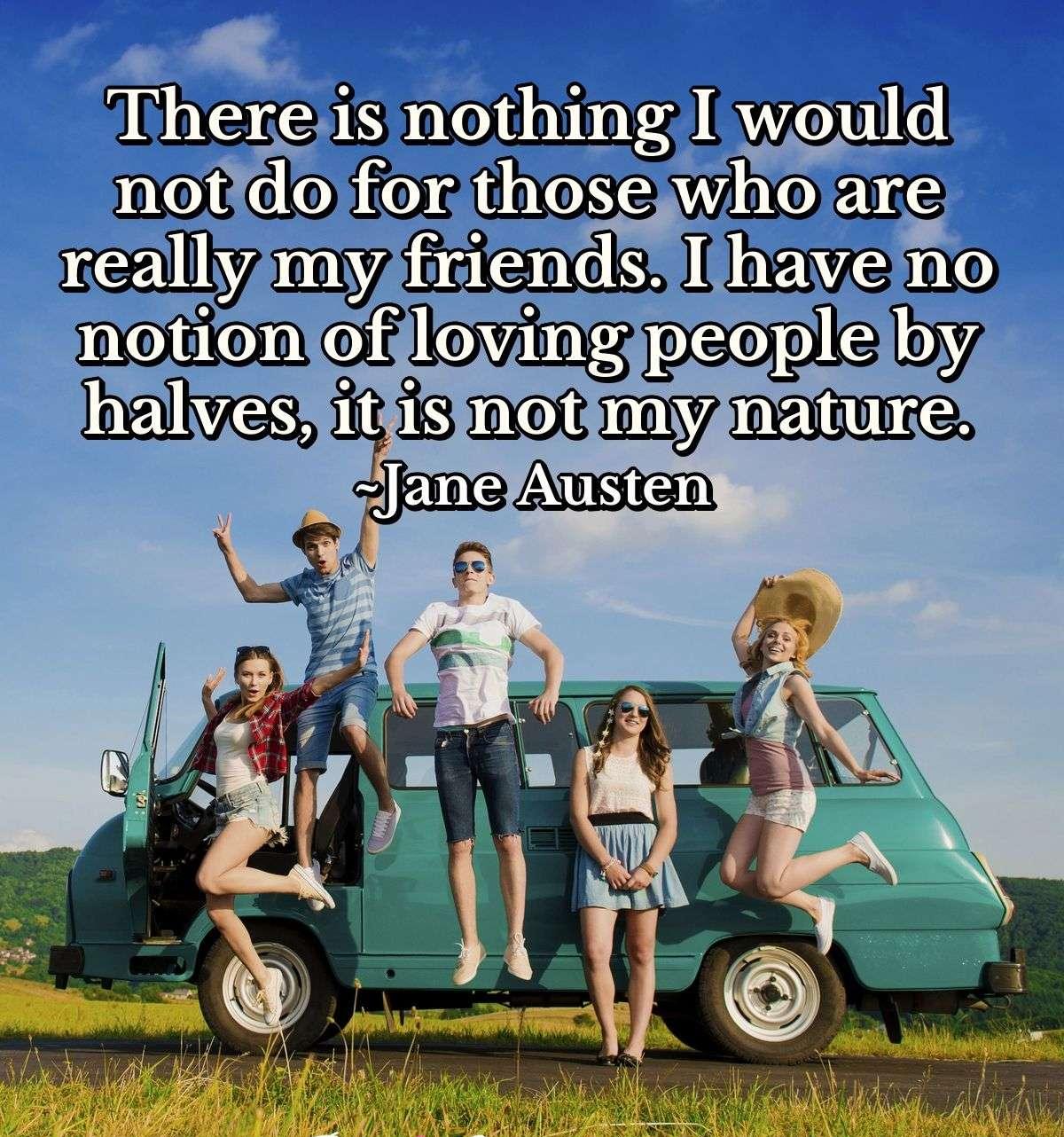 There is nothing I would not do for those who are really my friends. I have no notion of loving people by halves, it is not my nature.