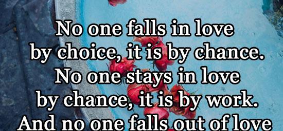 No one falls in love by choice, it is by chance. No one stays in love by chance, it is by work. And no one falls out of love by chance it is by choice.