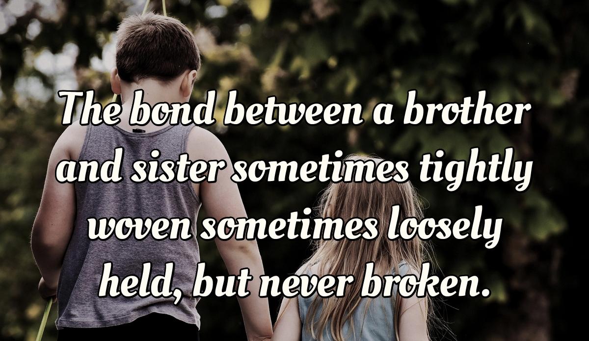 The bond between a brother and sister sometimes tightly woven sometimes loosely held, but never broken.