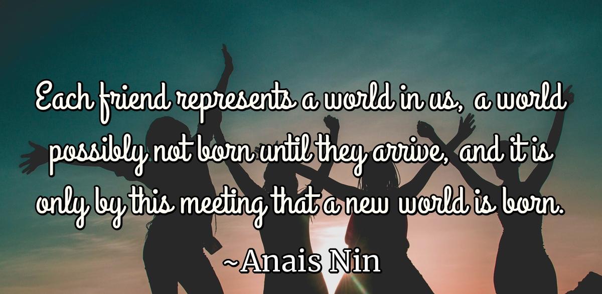 Each friend represents a world in us, a world possibly not born until they arrive, and it is only by this meeting that a new world is born.