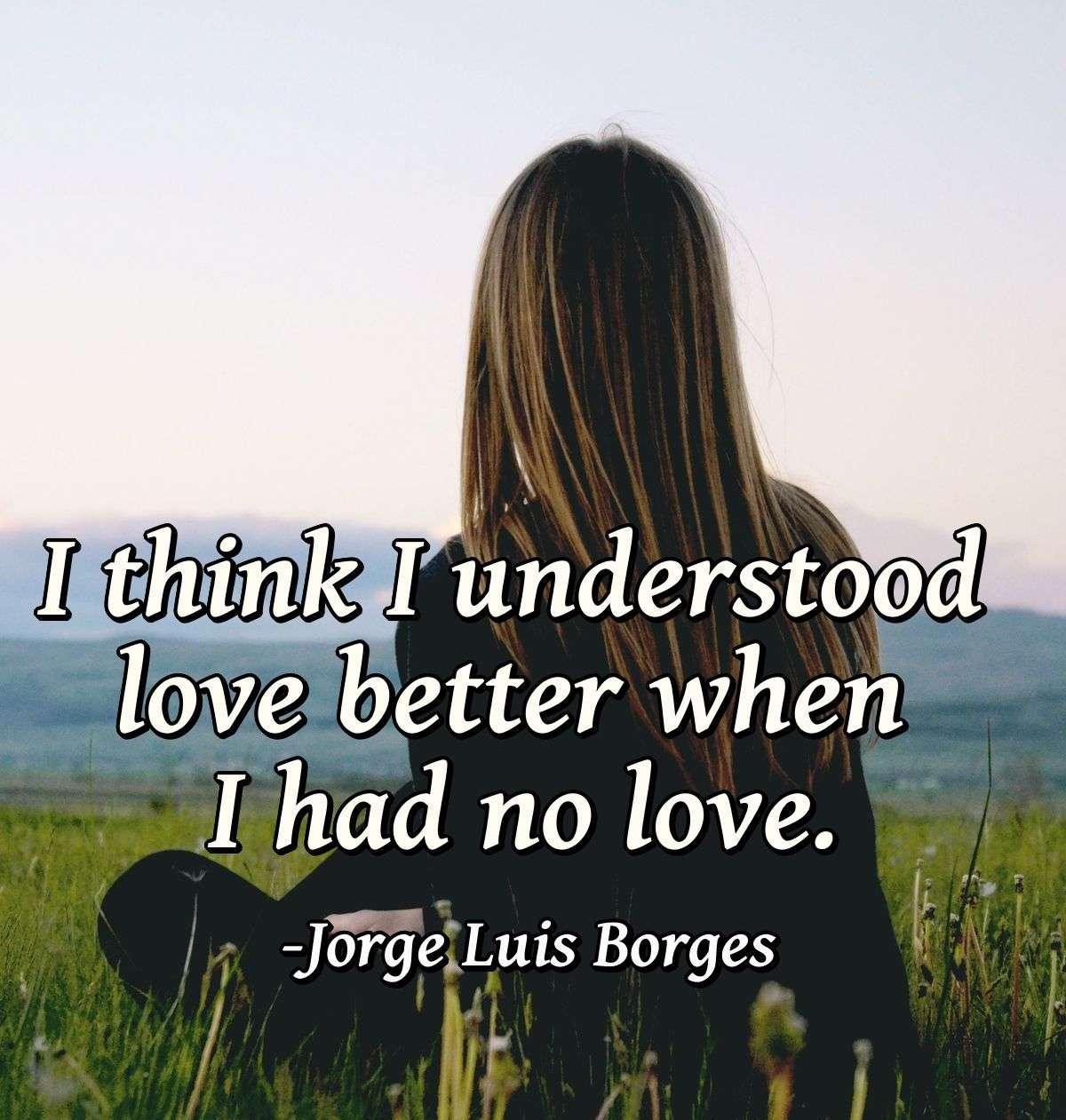 I think I understood love better when I had no love.