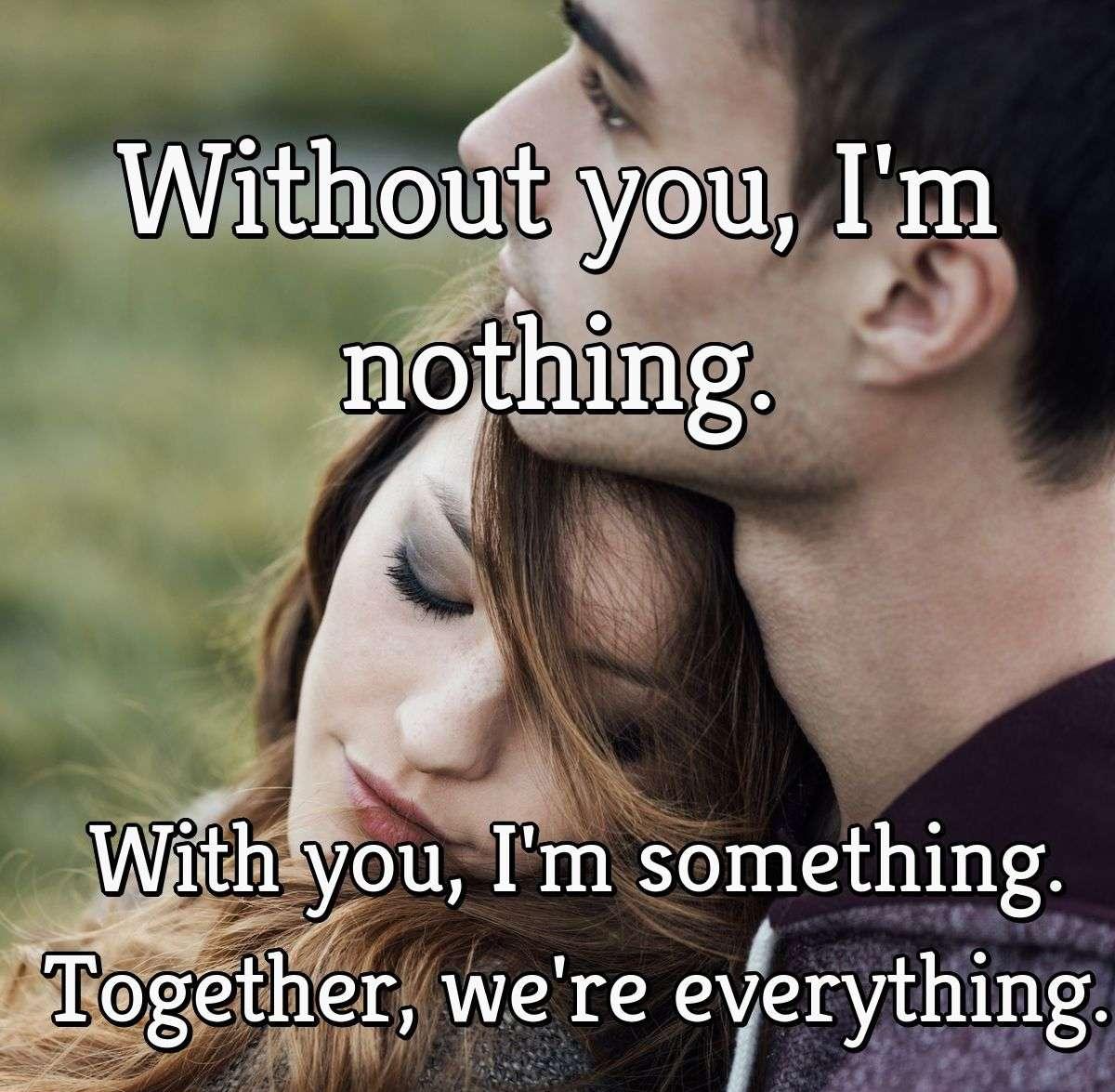 Without you, I'm nothing. With you, I'm something. Together, we're everything.