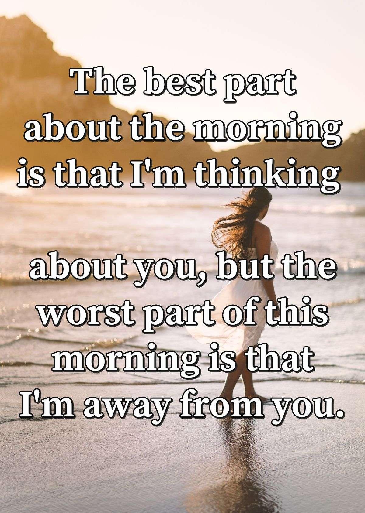 The best part about the morning is that I'm thinking about you, but the worst part of this morning is that I'm away from you.