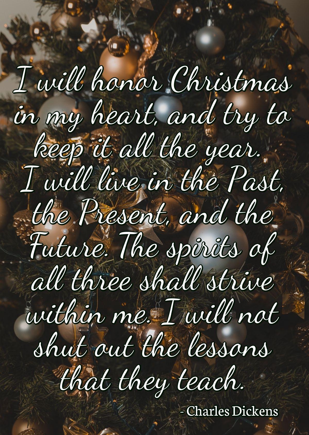 I will honor Christmas in my heart, and try to keep it all the year. I will live in the Past, the Present, and the Future. The spirits of all three shall strive within me. I will not shut out the lessons that they teach.