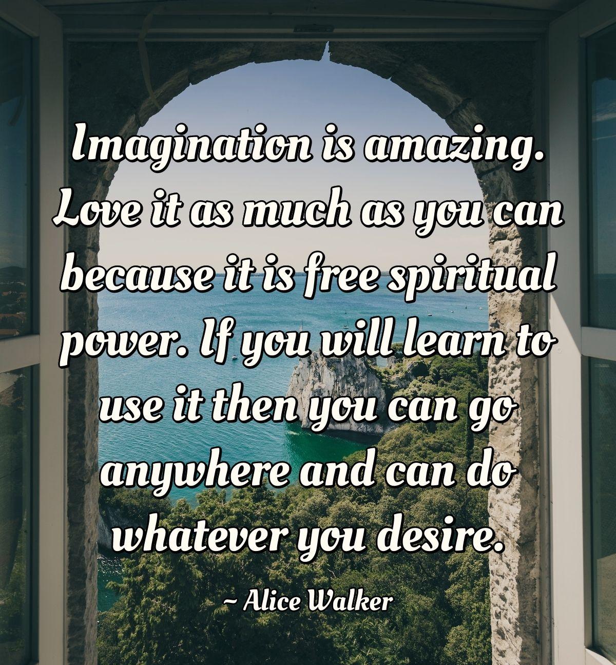 Imagination is amazing. Love it as much as you can because it is free spiritual power. If you will learn to use it then you can go anywhere and can do whatever you desire.