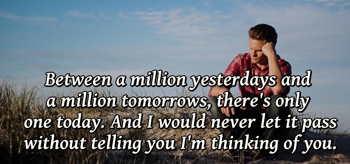 Between a million yesterdays and a million tomorrows, there's only one today. And I would never let it pass without telling you I'm thinking of you.