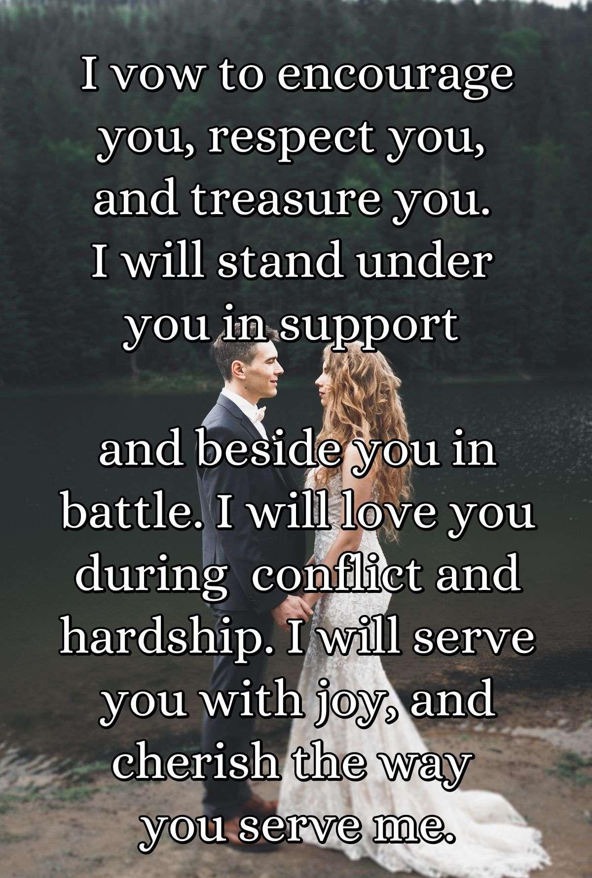 I vow to encourage you, respect you, and treasure you. I will stand under you in support and beside you in battle. I will love you during  conflict and hardship. I will serve you with joy, and cherish the way you serve me.