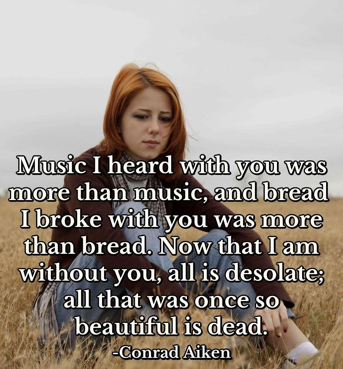 Music I heard with you was more than music, and bread I broke with you was more than bread. Now that I am without you, all is desolate; all that was once so beautiful is dead.