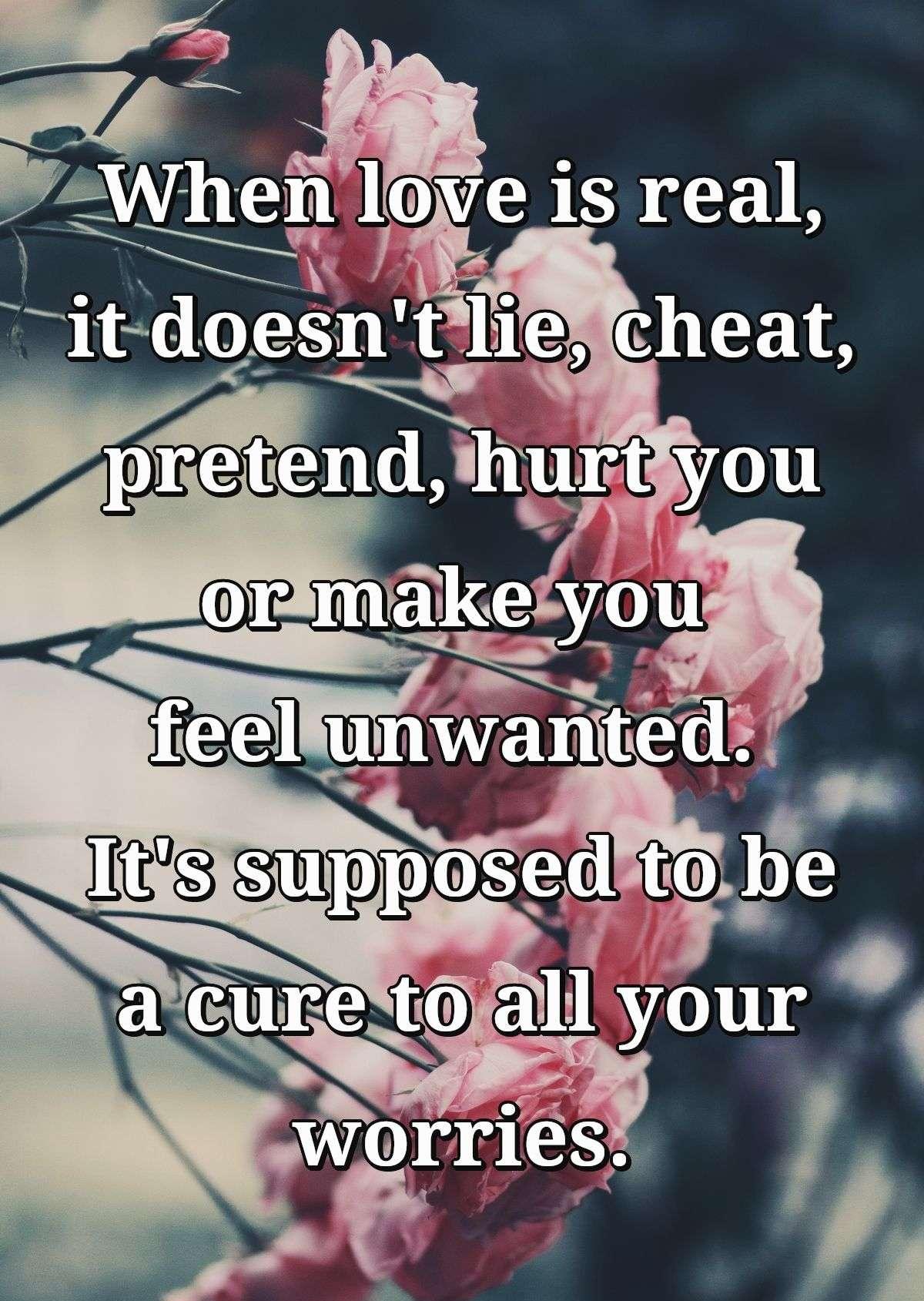 When love is real, it doesn't lie, cheat, pretend, hurt you or make you feel unwanted. It's supposed to be a cure to all your worries.