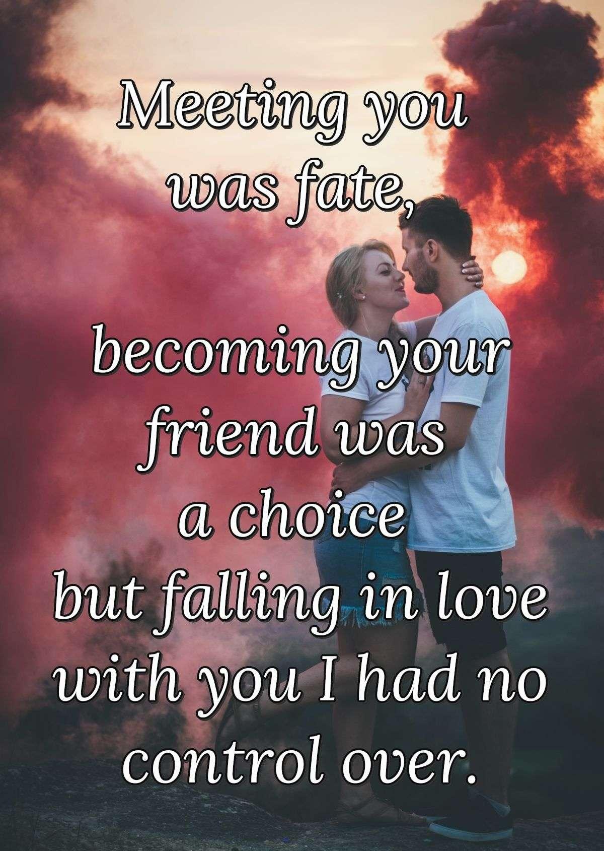 Meeting you was fate, becoming your friend was a choice but falling in love with you I had no control over.