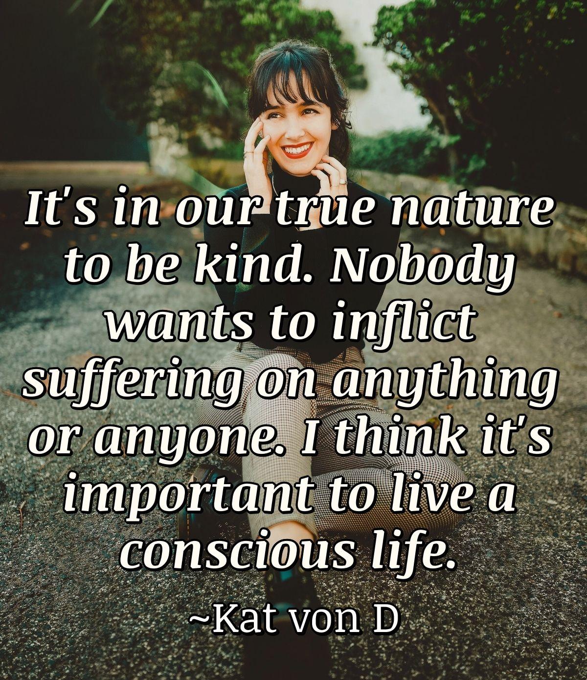 It's in our true nature to be kind. Nobody wants to inflict suffering on anything or anyone. I think it's important to live a conscious life.