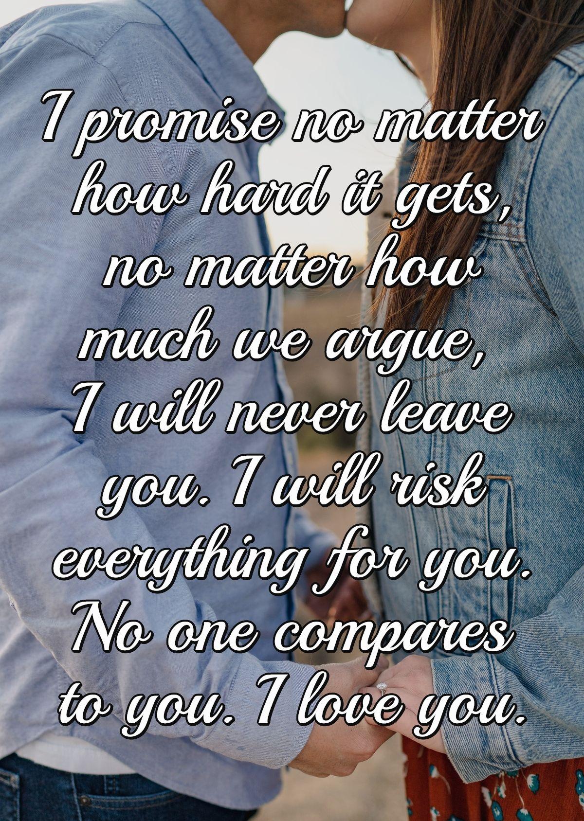 I promise no matter how hard it gets, no matter how much we argue, I will never leave you. I will risk everything for you. No one compares to you. I love you.