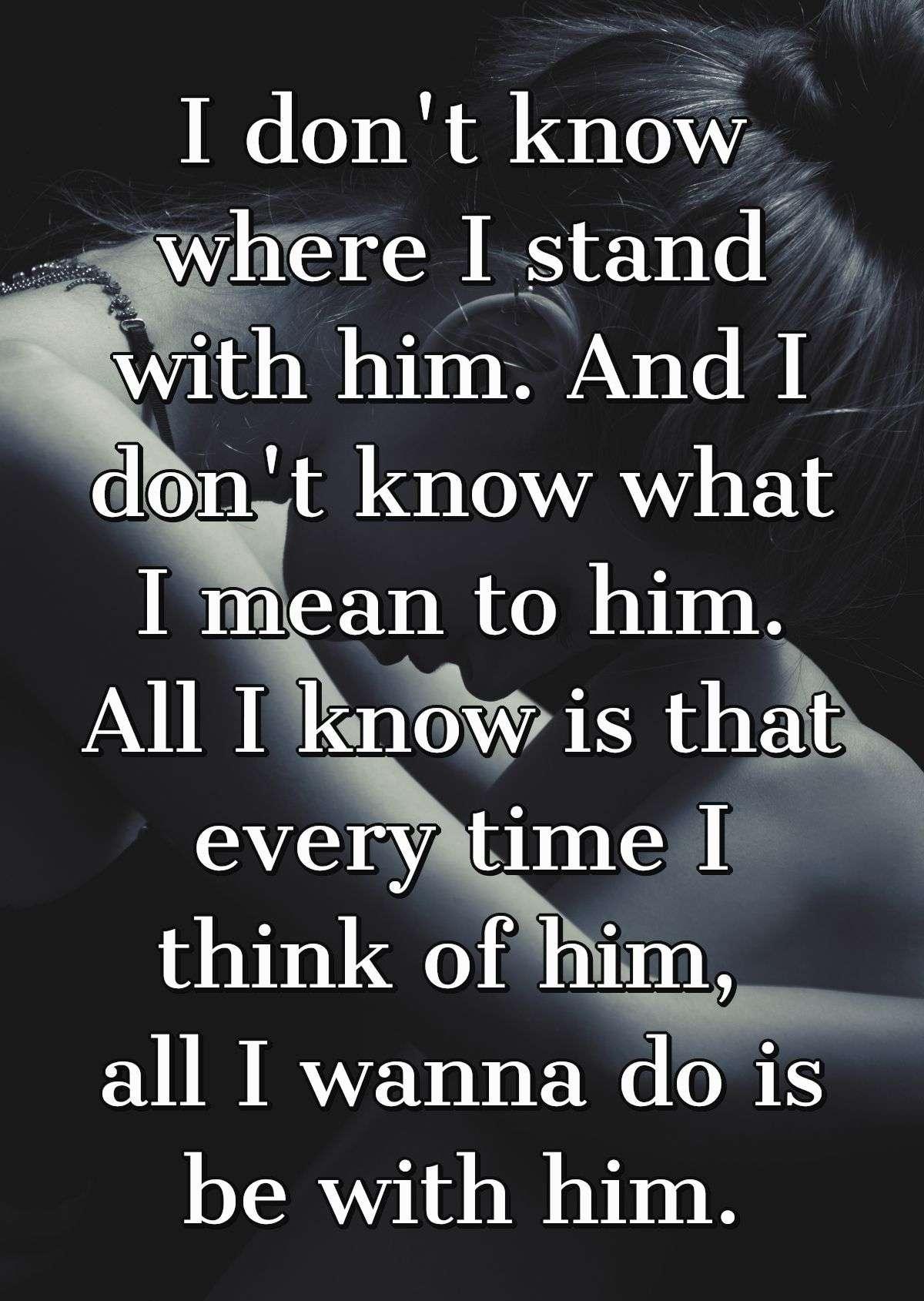 I don't know where I stand with him. And I don't know what I mean to him. All I know is that every time I think of him, all I wanna do is be with him.