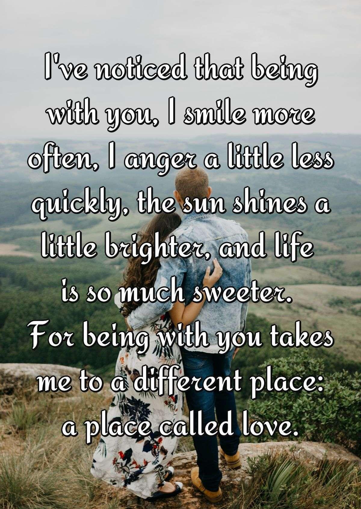 I've noticed that being with you, I smile more often, I anger a little less quickly, the sun shines a little brighter, and life is so much sweeter. For being with you takes me to a different place: a place called love.