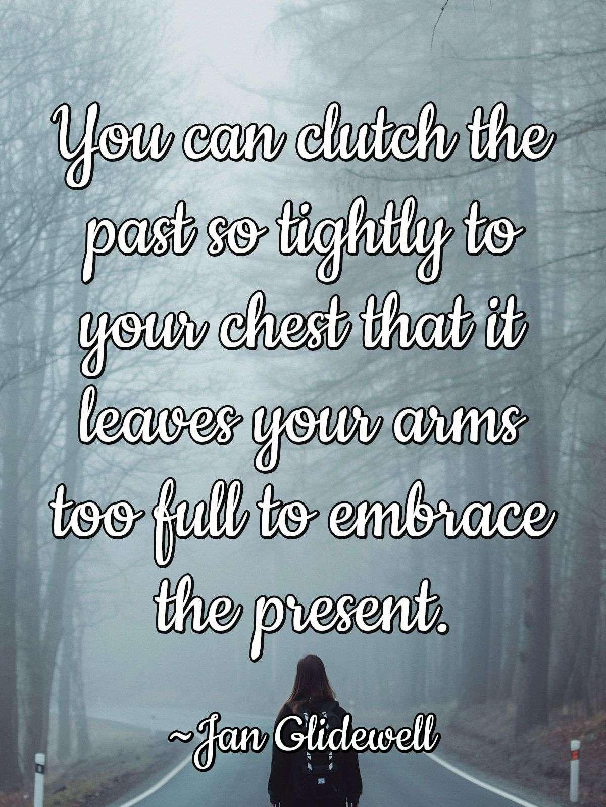 You can clutch the past so tightly to your chest that it leaves your arms too full to embrace the present.