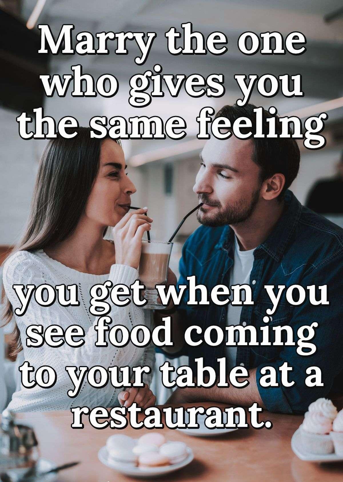 Marry the one who gives you the same feeling you get when you see food coming to your table at a restaurant.