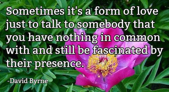 Sometimes it's a form of love just to talk to somebody that you have nothing in common with and still be fascinated by their presence.